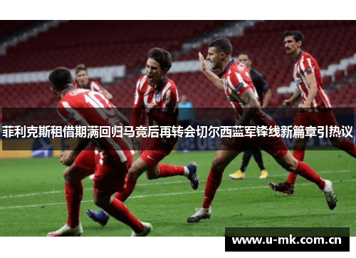 菲利克斯租借期满回归马竞后再转会切尔西蓝军锋线新篇章引热议