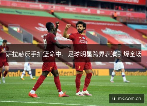 萨拉赫反手扣篮命中，足球明星跨界表演引爆全场
